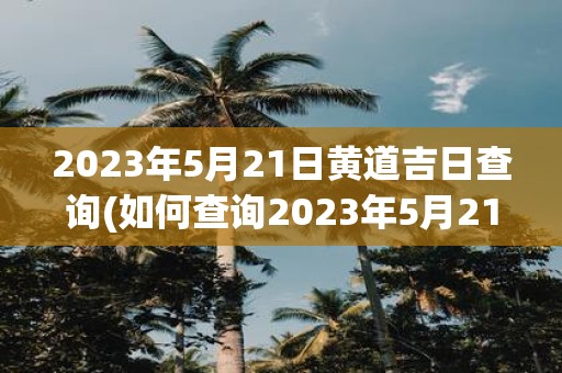 2023年5月21日黄道吉日查询 如何查询2023年5月21日是黄道吉日