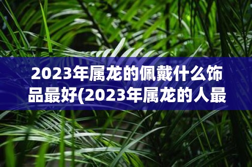 2023年属龙的佩戴什么饰品最好 2023年属龙的人最适合佩戴什么饰品