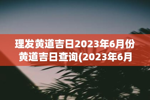 理发黄道吉日2023年6月份黄道吉日查询 2023年6月份什么日期是理发的黄道吉日