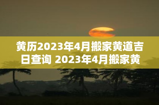 黄历2023年4月搬家黄道吉日查询 2023年4月搬家黄道吉日查询哪天是黄历上最好的日子