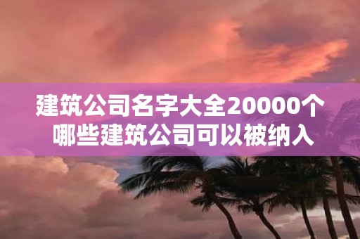 建筑公司名字大全20000个 哪些建筑公司可以被纳入到建筑公司名字大全20000个里