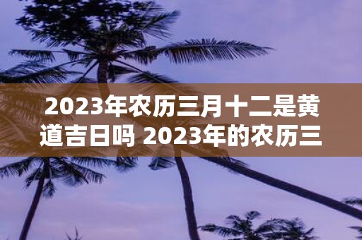 2023年农历三月十二是黄道吉日吗 2023年的农历三月十二是否是黄道吉日