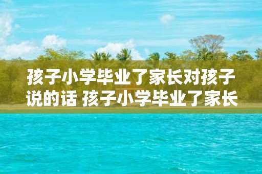 孩子小学毕业了家长对孩子说的话 孩子小学毕业了家长们通常会对孩子说些什么话呢