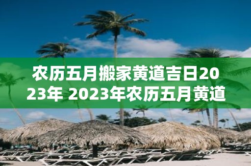 农历五月搬家黄道吉日2023年 2023年农历五月黄道吉日搬家是哪一天