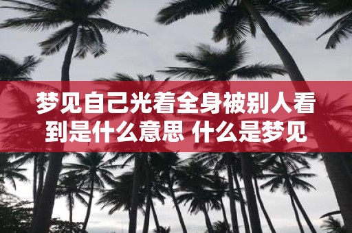 梦见自己光着全身被别人看到是什么意思 什么是梦见自己全身赤裸被人看见的含义