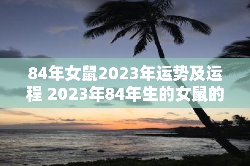 84年女鼠2023年运势及运程 2023年84年生的女鼠的运势如何运程会怎样