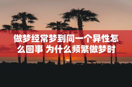 做梦经常梦到同一个异性怎么回事 为什么频繁做梦时常会梦到同一个异性