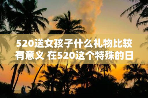 520送女孩子什么礼物比较有意义 在520这个特殊的日子里该送什么样的礼物才更有意义呢