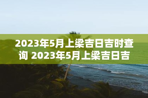 2023年5月上梁吉日吉时查询 2023年5月上梁吉日吉时哪些事情最为吉利顺利