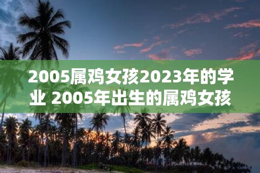 2005属鸡女孩2023年的学业 2005年出生的属鸡女孩2023年的学业将会如何发展