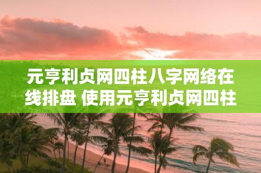 元亨利贞网四柱八字网络在线排盘 使用元亨利贞网四柱八字网络在线排盘较为准确吗