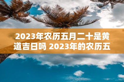 2023年农历五月二十是黄道吉日吗 2023年的农历五月二十是否是适宜办喜事的黄道吉日