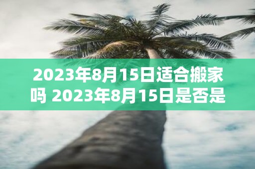 2023年8月15日适合搬家吗 2023年8月15日是否是一个适合搬家的日子