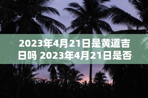 2023年4月21日是黄道吉日吗 2023年4月21日是否为黄道吉日