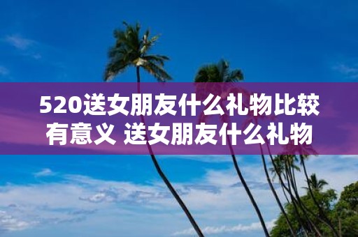 520送女朋友什么礼物比较有意义 送女朋友什么礼物比较有意义520特别篇