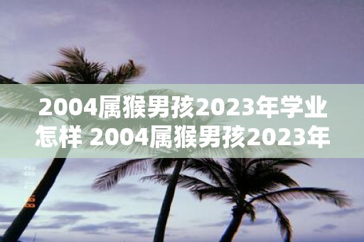 2004属猴男孩2023年学业怎样 2004属猴男孩2023年在学业方面会面临哪些挑战