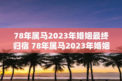 78年属马2023年婚姻最终归宿 78年属马2023年婚姻的最终归宿是什么