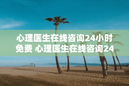 心理医生在线咨询24小时免费 心理医生在线咨询24小时免费真的可以随时找到心理医生咨询吗