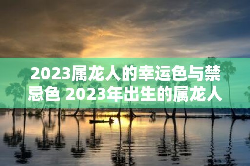 2023属龙人的幸运色与禁忌色 2023年出生的属龙人运势如何哪些颜色是幸运色哪些颜色是禁忌色