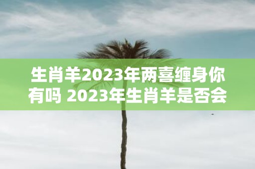 生肖羊2023年两喜缠身你有吗 2023年生肖羊是否会双喜临门