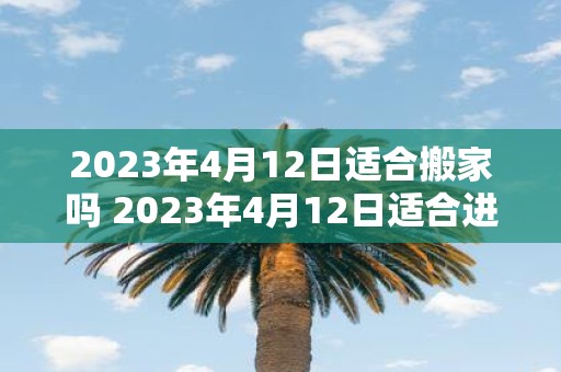 2023年4月12日适合搬家吗 2023年4月12日适合进行搬家吗