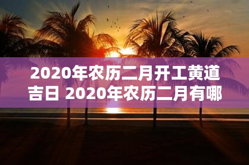 2020年农历二月开工黄道吉日 2020年农历二月有哪些黄道吉日适合开工