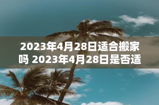 2023年4月28日适合搬家吗 2023年4月28日是否适合进行搬家