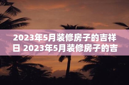 2023年5月装修房子的吉祥日 2023年5月装修房子的吉祥日是哪一天