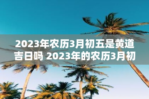 2023年农历3月初五是黄道吉日吗 2023年的农历3月初五是否是黄道吉日