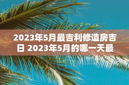 2023年5月最吉利修造房吉日 2023年5月的哪一天最适合进行房屋修造有什么吉利日子值得注意