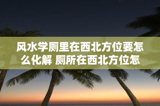 风水学厕里在西北方位要怎么化解 厕所在西北方位怎么避免风水不佳的影响