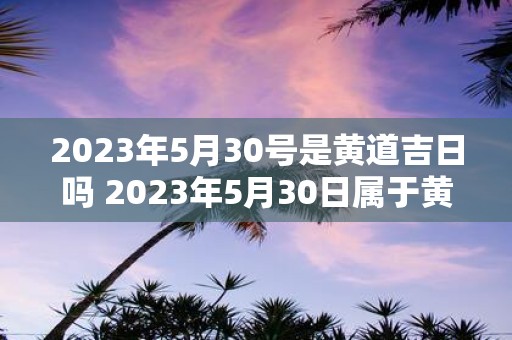 2023年5月30号是黄道吉日吗 2023年5月30日属于黄道吉日吗