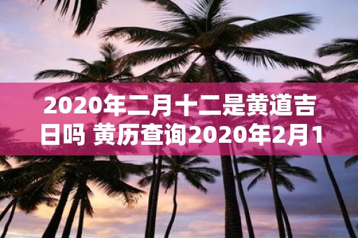 2020年二月十二是黄道吉日吗 黄历查询2020年2月12日是否是黄道吉日