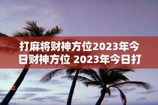 打麻将财神方位2023年今日财神方位 2023年今日打麻将的财神方位在哪里