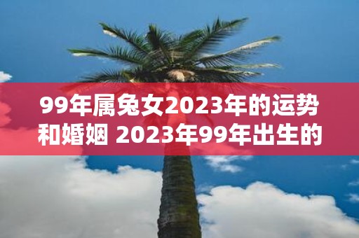 99年属兔女2023年的运势和婚姻 2023年99年出生的属兔女未来的运势如何是否有婚姻运呢