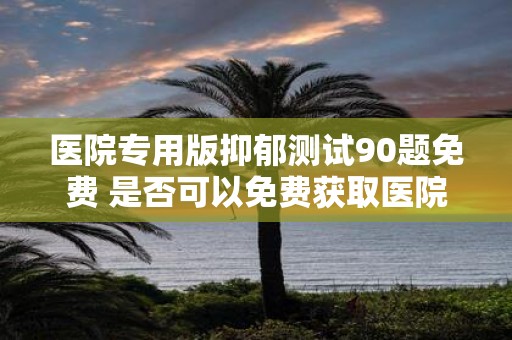 医院专用版抑郁测试90题免费 是否可以免费获取医院专用版90题抑郁测试