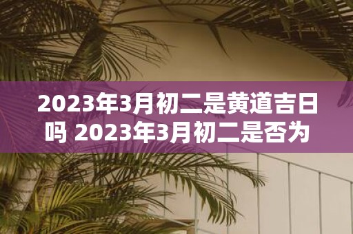 2023年3月初二是黄道吉日吗 2023年3月初二是否为黄道吉日