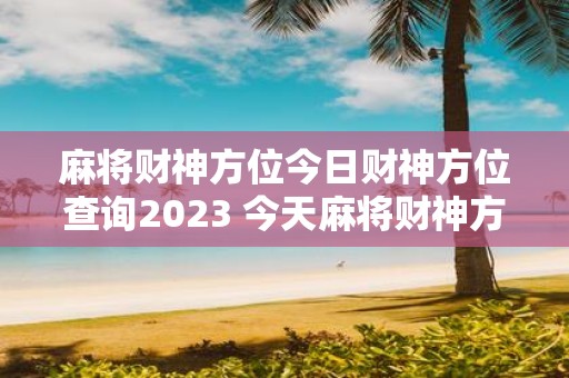 麻将财神方位今日财神方位查询2023 今天麻将财神方位在哪里2023年财神方位如何查询