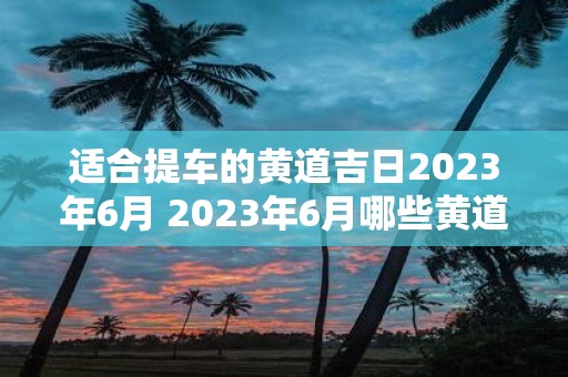 适合提车的黄道吉日2023年6月 2023年6月哪些黄道吉日适合提车