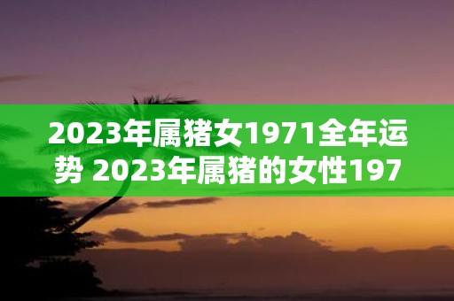 2023年属猪女1971全年运势 2023年属猪的女性1971年出生的人全年运势如何