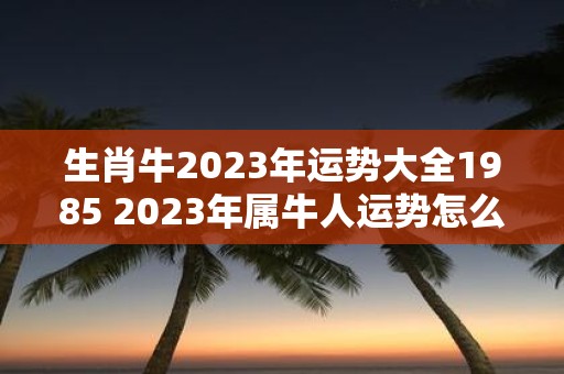 生肖牛2023年运势大全1985 2023年属牛人运势怎么样详解1985年生肖牛的运势大全