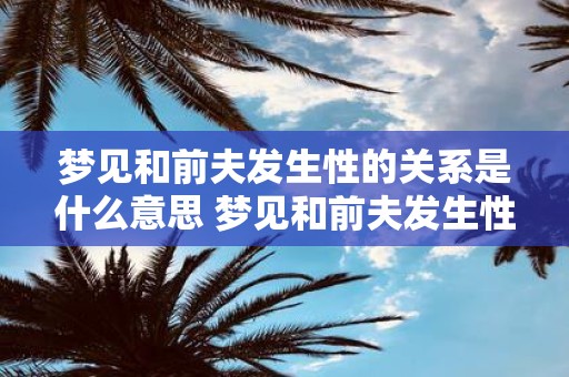 梦见和前夫发生性的关系是什么意思 梦见和前夫发生性关系这代表什么含义