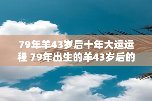 79年羊43岁后十年大运运程 79年出生的羊43岁后的十年大运运程如何