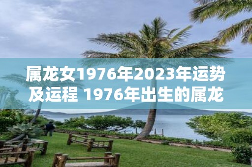 属龙女1976年2023年运势及运程 1976年出生的属龙女2023年的运势和运程如何