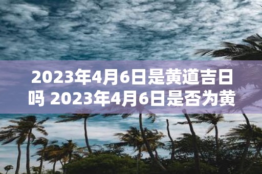 2023年4月6日是黄道吉日吗 2023年4月6日是否为黄道吉日