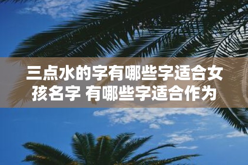 三点水的字有哪些字适合女孩名字 有哪些字适合作为女孩名字可以包含三点水的部首