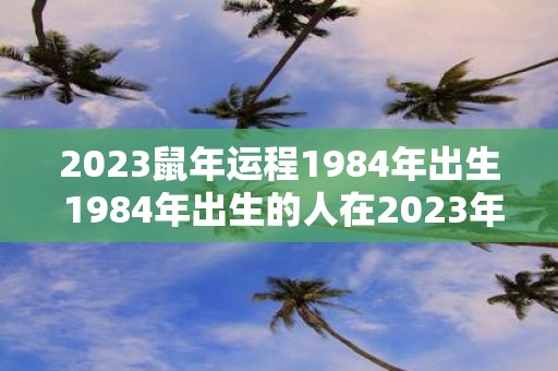 2023鼠年运程1984年出生 1984年出生的人在2023年鼠年的运程如何