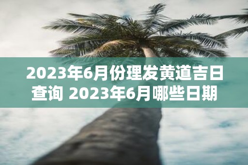 2023年6月份理发黄道吉日查询 2023年6月哪些日期适合理发黄道吉日查询