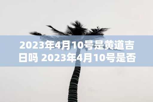 2023年4月10号是黄道吉日吗 2023年4月10号是否属于黄道吉日