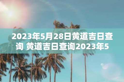 2023年5月28日黄道吉日查询 黄道吉日查询2023年5月28日可否选定